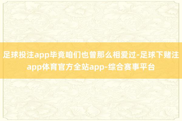 足球投注app毕竟咱们也曾那么相爱过-足球下赌注app体育官方全站app-综合赛事平台