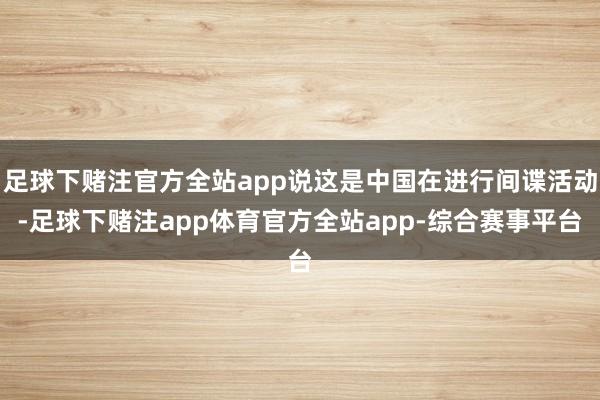 足球下赌注官方全站app说这是中国在进行间谍活动-足球下赌注app体育官方全站app-综合赛事平台