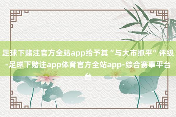 足球下赌注官方全站app给予其“与大市抓平”评级-足球下赌注app体育官方全站app-综合赛事平台
