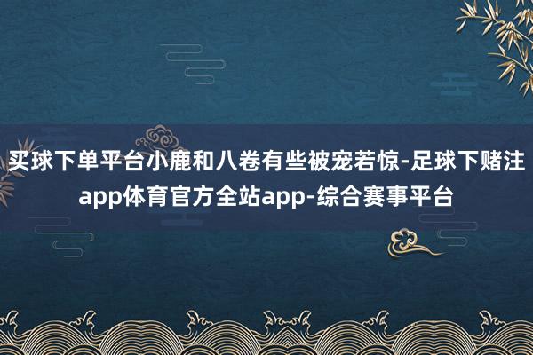 买球下单平台小鹿和八卷有些被宠若惊-足球下赌注app体育官方全站app-综合赛事平台