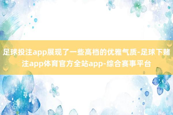 足球投注app展现了一些高档的优雅气质-足球下赌注app体育官方全站app-综合赛事平台