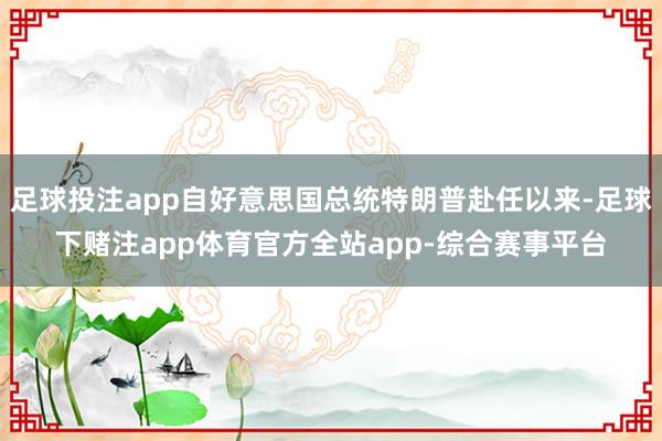 足球投注app自好意思国总统特朗普赴任以来-足球下赌注app体育官方全站app-综合赛事平台