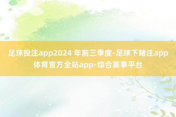 足球投注app2024 年前三季度-足球下赌注app体育官方全站app-综合赛事平台