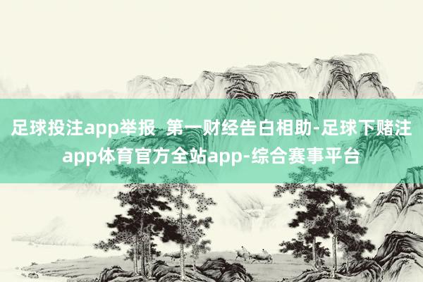 足球投注app举报  第一财经告白相助-足球下赌注app体育官方全站app-综合赛事平台