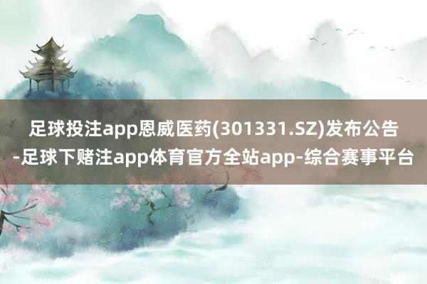 足球投注app恩威医药(301331.SZ)发布公告-足球下赌注app体育官方全站app-综合赛事平台