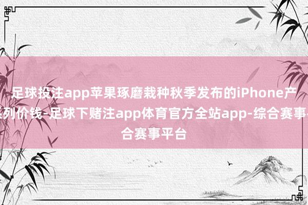 足球投注app苹果琢磨栽种秋季发布的iPhone产物系列价钱-足球下赌注app体育官方全站app-综合赛事平台