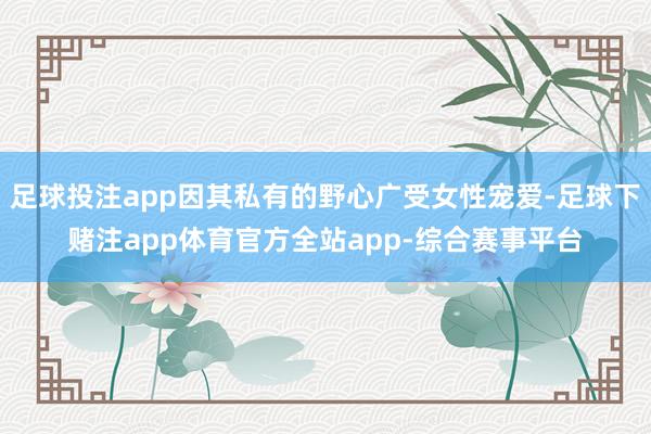 足球投注app因其私有的野心广受女性宠爱-足球下赌注app体育官方全站app-综合赛事平台