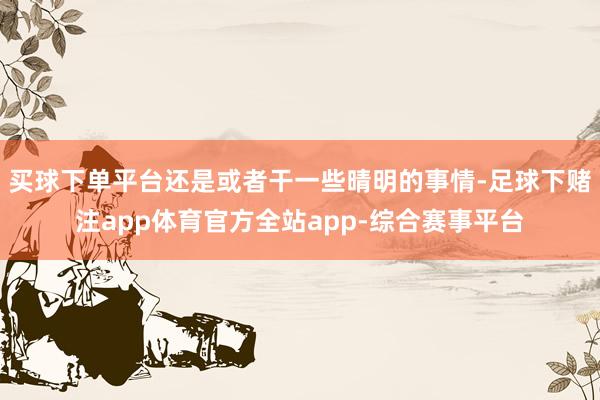 买球下单平台还是或者干一些晴明的事情-足球下赌注app体育官方全站app-综合赛事平台