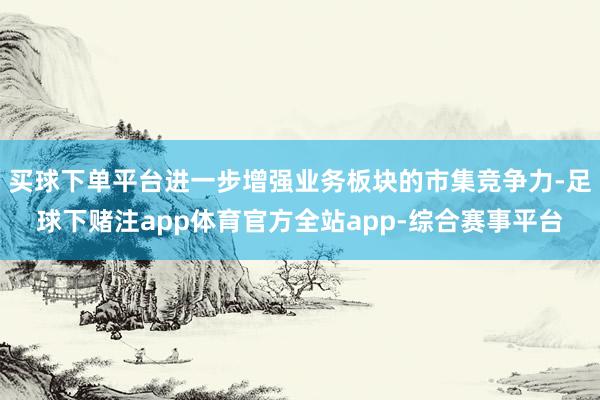 买球下单平台进一步增强业务板块的市集竞争力-足球下赌注app体育官方全站app-综合赛事平台