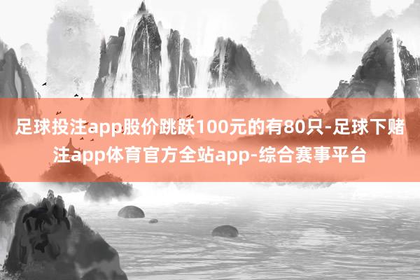 足球投注app股价跳跃100元的有80只-足球下赌注app体育官方全站app-综合赛事平台
