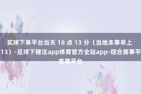 买球下单平台当天 18 点 13 分（当地本事早上 5:13）-足球下赌注app体育官方全站app-综合赛事平台