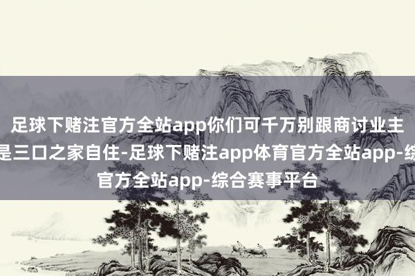 足球下赌注官方全站app你们可千万别跟商讨业主相似说我方是三口之家自住-足球下赌注app体育官方全站app-综合赛事平台
