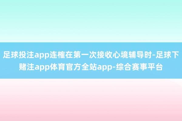 足球投注app连榷在第一次接收心境辅导时-足球下赌注app体育官方全站app-综合赛事平台