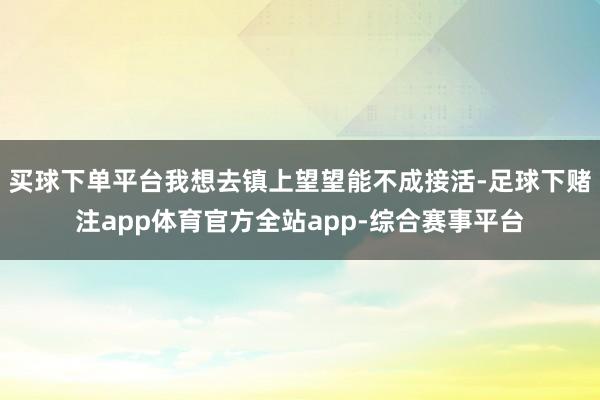 买球下单平台我想去镇上望望能不成接活-足球下赌注app体育官方全站app-综合赛事平台