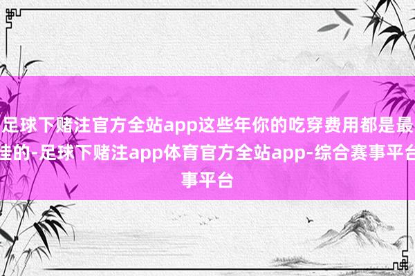 足球下赌注官方全站app这些年你的吃穿费用都是最佳的-足球下赌注app体育官方全站app-综合赛事平台