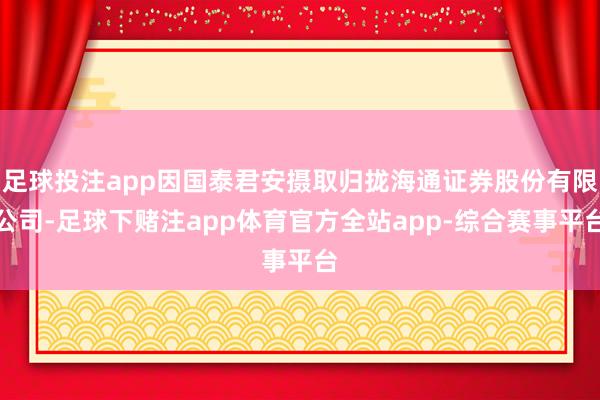 足球投注app因国泰君安摄取归拢海通证券股份有限公司-足球下赌注app体育官方全站app-综合赛事平台