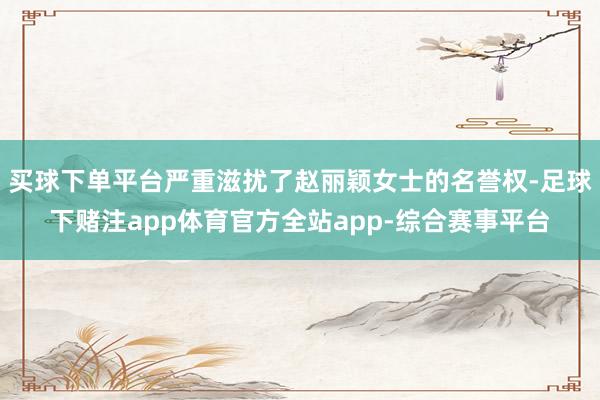 买球下单平台严重滋扰了赵丽颖女士的名誉权-足球下赌注app体育官方全站app-综合赛事平台