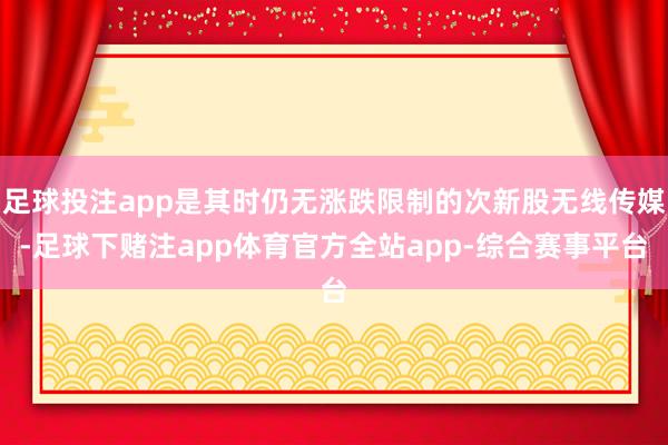 足球投注app是其时仍无涨跌限制的次新股无线传媒-足球下赌注app体育官方全站app-综合赛事平台