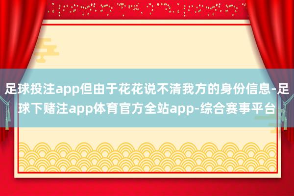足球投注app但由于花花说不清我方的身份信息-足球下赌注app体育官方全站app-综合赛事平台