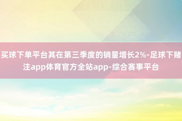 买球下单平台其在第三季度的销量增长2%-足球下赌注app体育官方全站app-综合赛事平台