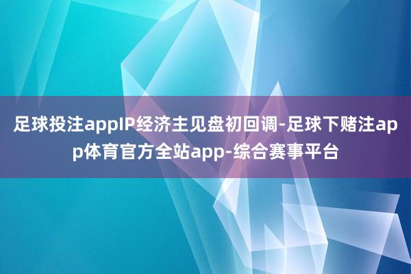 足球投注appIP经济主见盘初回调-足球下赌注app体育官方全站app-综合赛事平台