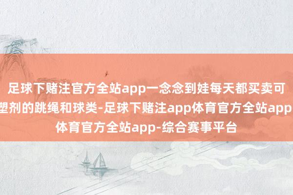 足球下赌注官方全站app一念念到娃每天都买卖可能含有超标增塑剂的跳绳和球类-足球下赌注app体育官方全站app-综合赛事平台