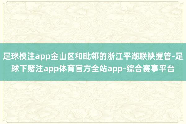 足球投注app金山区和毗邻的浙江平湖联袂握管-足球下赌注app体育官方全站app-综合赛事平台