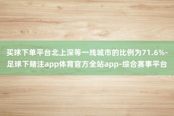 买球下单平台北上深等一线城市的比例为71.6%-足球下赌注app体育官方全站app-综合赛事平台
