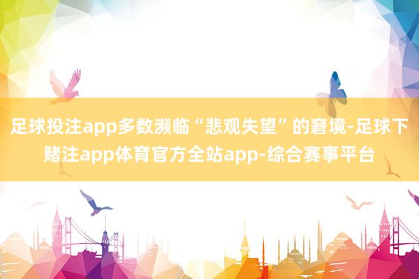 足球投注app多数濒临“悲观失望”的窘境-足球下赌注app体育官方全站app-综合赛事平台