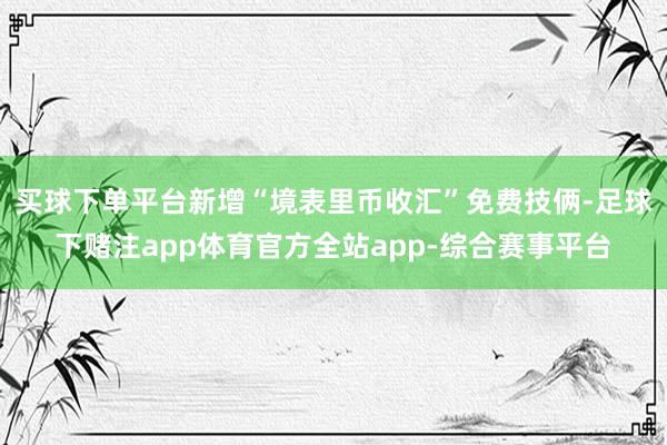 买球下单平台新增“境表里币收汇”免费技俩-足球下赌注app体育官方全站app-综合赛事平台