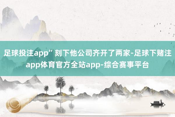 足球投注app”刻下他公司齐开了两家-足球下赌注app体育官方全站app-综合赛事平台