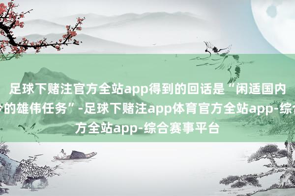足球下赌注官方全站app得到的回话是“闲适国内需求是当今的雄伟任务”-足球下赌注app体育官方全站app-综合赛事平台