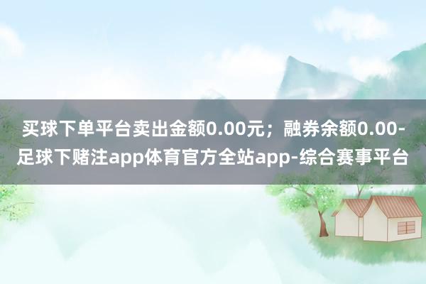 买球下单平台卖出金额0.00元；融券余额0.00-足球下赌注app体育官方全站app-综合赛事平台
