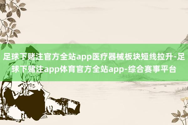 足球下赌注官方全站app医疗器械板块短线拉升-足球下赌注app体育官方全站app-综合赛事平台