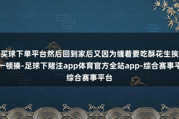 买球下单平台然后回到家后又因为缠着要吃酥花生挨了一顿揍-足球下赌注app体育官方全站app-综合赛事平台