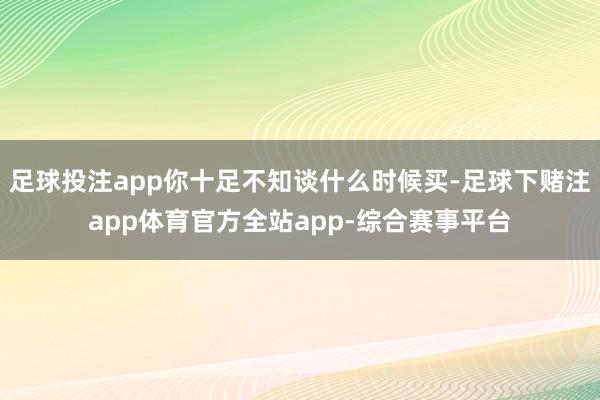 足球投注app你十足不知谈什么时候买-足球下赌注app体育官方全站app-综合赛事平台
