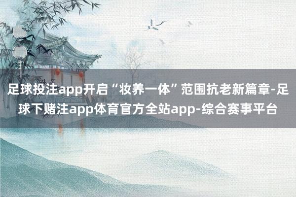 足球投注app开启“妆养一体”范围抗老新篇章-足球下赌注app体育官方全站app-综合赛事平台