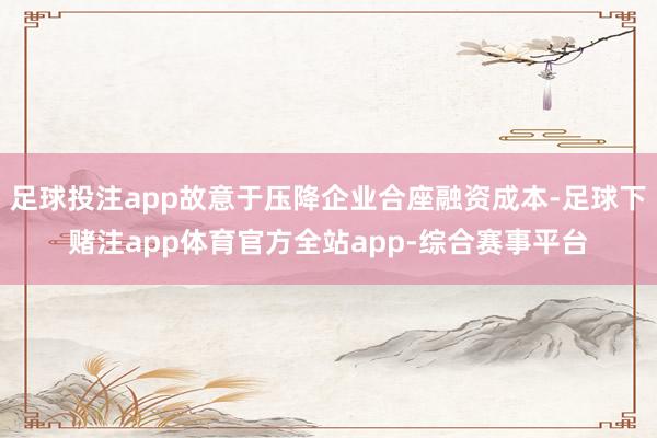足球投注app故意于压降企业合座融资成本-足球下赌注app体育官方全站app-综合赛事平台