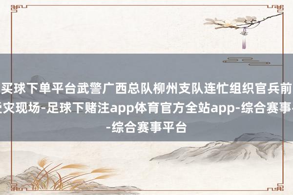 买球下单平台武警广西总队柳州支队连忙组织官兵前往受灾现场-足球下赌注app体育官方全站app-综合赛事平台