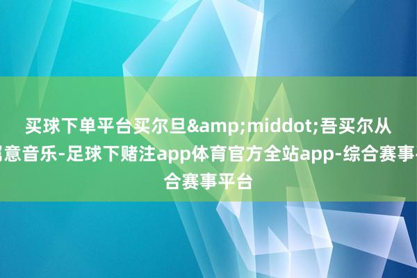 买球下单平台买尔旦&middot;吾买尔从小属意音乐-足球下赌注app体育官方全站app-综合赛事平台