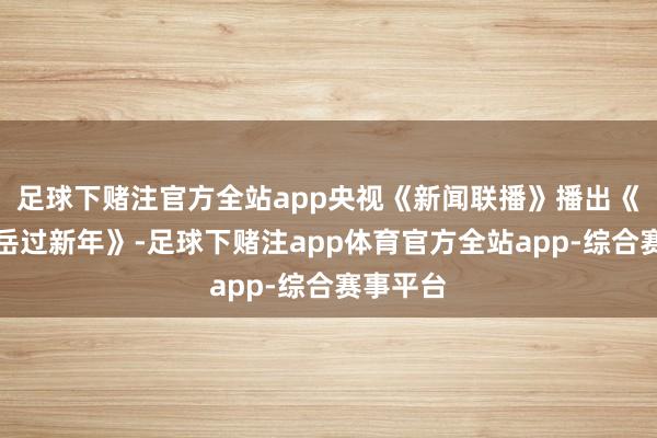 足球下赌注官方全站app央视《新闻联播》播出《三山五岳过新年》-足球下赌注app体育官方全站app-综合赛事平台