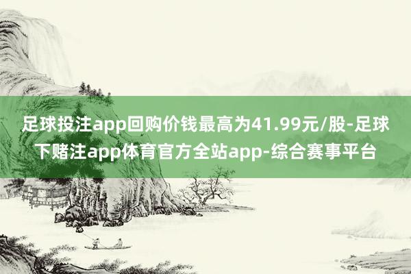 足球投注app回购价钱最高为41.99元/股-足球下赌注app体育官方全站app-综合赛事平台