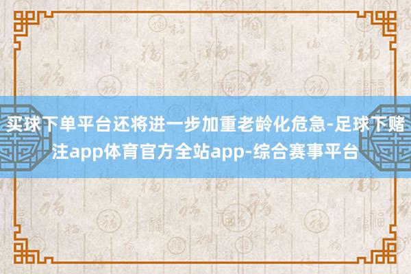 买球下单平台还将进一步加重老龄化危急-足球下赌注app体育官方全站app-综合赛事平台