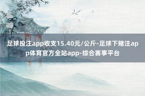 足球投注app收支15.40元/公斤-足球下赌注app体育官方全站app-综合赛事平台