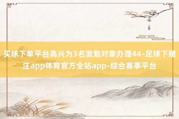 买球下单平台高兴为3名激勉对象办理44-足球下赌注app体育官方全站app-综合赛事平台
