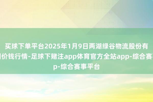买球下单平台2025年1月9日两湖绿谷物流股份有限公司价钱行情-足球下赌注app体育官方全站app-综合赛事平台