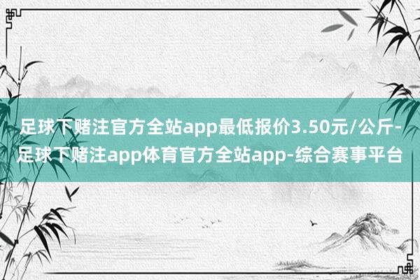 足球下赌注官方全站app最低报价3.50元/公斤-足球下赌注app体育官方全站app-综合赛事平台