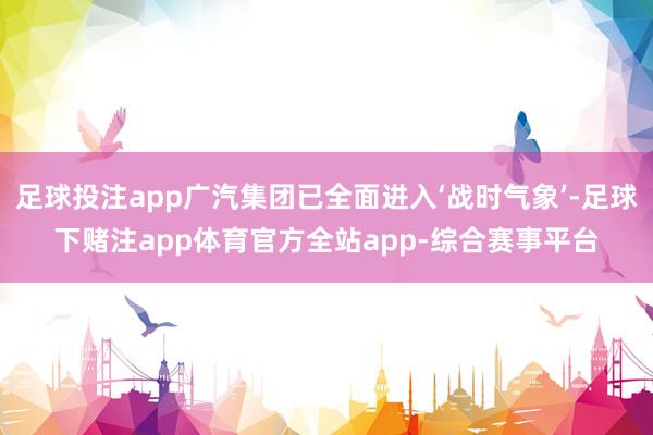 足球投注app广汽集团已全面进入‘战时气象’-足球下赌注app体育官方全站app-综合赛事平台