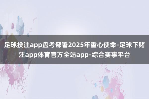 足球投注app盘考部署2025年重心使命-足球下赌注app体育官方全站app-综合赛事平台
