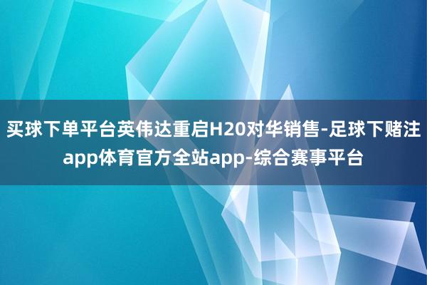 买球下单平台英伟达重启H20对华销售-足球下赌注app体育官方全站app-综合赛事平台